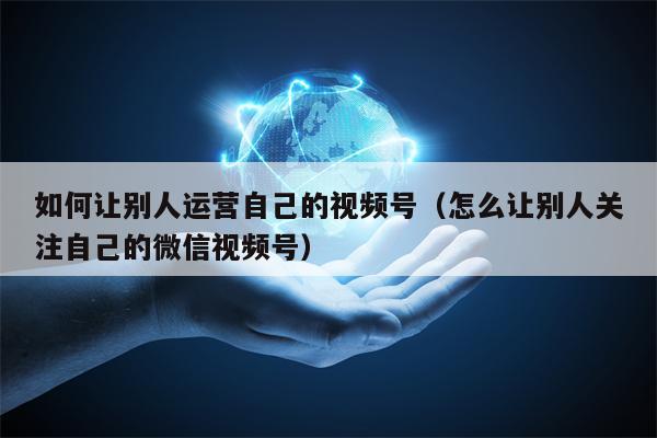 如何让别人运营自己的视频号（怎么让别人关注自己的微信视频号）