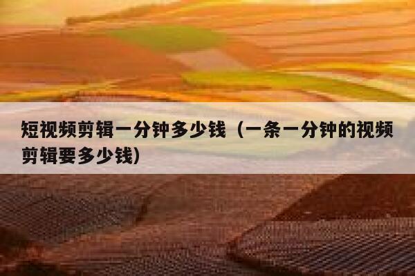 短视频剪辑一分钟多少钱（一条一分钟的视频剪辑要多少钱）