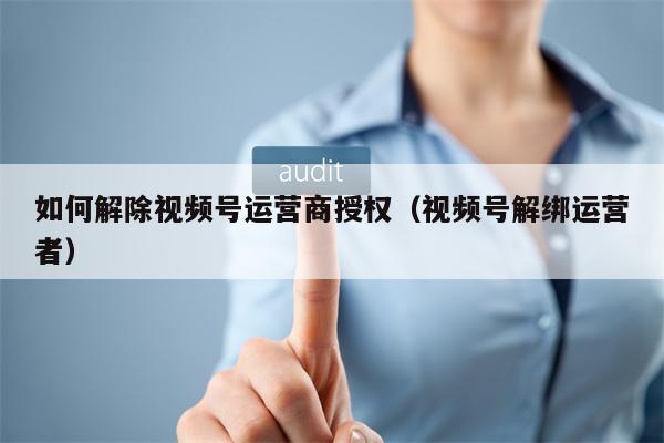 如何解除视频号运营商授权（视频号解绑运营者）