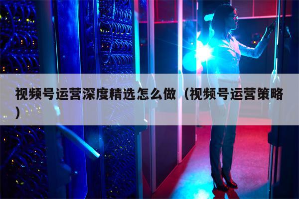 视频号运营深度精选怎么做（视频号运营策略）