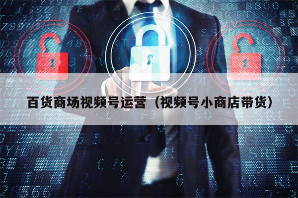 百货商场视频号运营（视频号小商店带货）