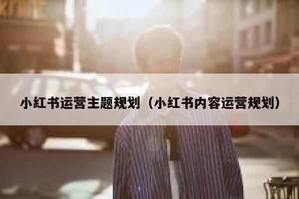 小红书运营主题规划（小红书内容运营规划）