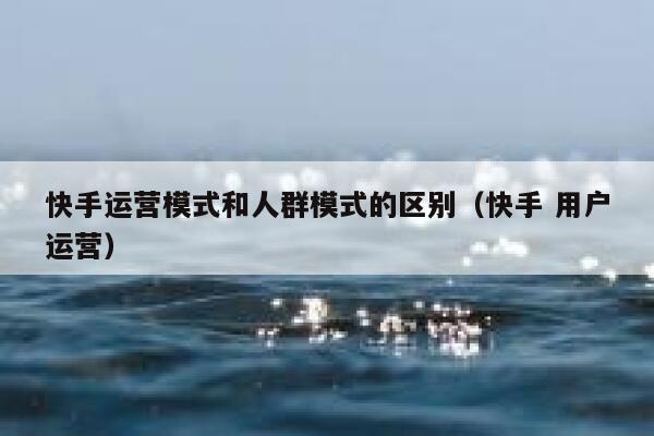 快手运营模式和人群模式的区别（快手 用户运营）