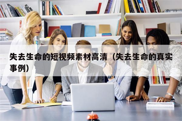 失去生命的短视频素材高清（失去生命的真实事例）
