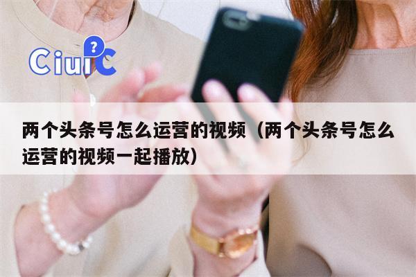 两个头条号怎么运营的视频（两个头条号怎么运营的视频一起播放）