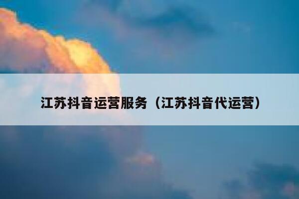 江苏抖音运营服务（江苏抖音代运营）
