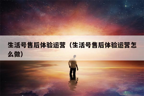 生活号售后体验运营（生活号售后体验运营怎么做）