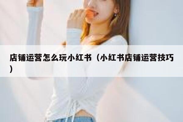 店铺运营怎么玩小红书（小红书店铺运营技巧）