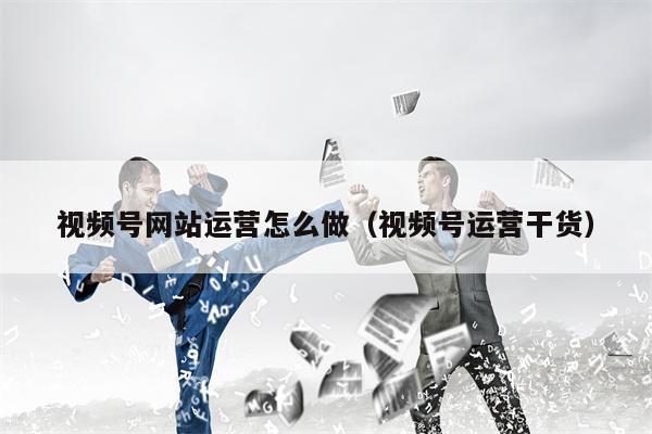 视频号网站运营怎么做（视频号运营干货）