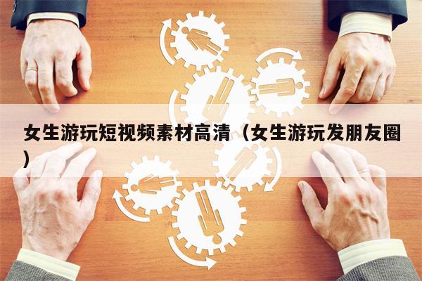 女生游玩短视频素材高清（女生游玩发朋友圈）
