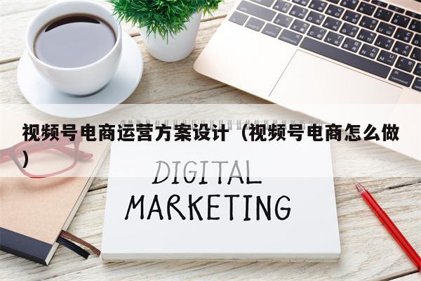 视频号电商运营方案设计（视频号电商怎么做）