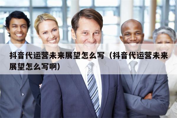 抖音代运营未来展望怎么写（抖音代运营未来展望怎么写啊）