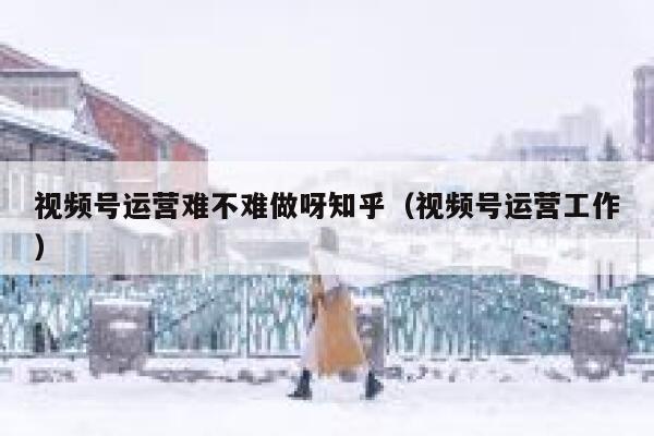 视频号运营难不难做呀知乎（视频号运营工作）