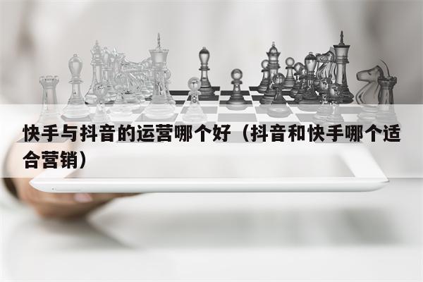 快手与抖音的运营哪个好（抖音和快手哪个适合营销）