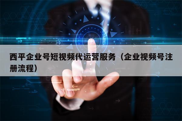西平企业号短视频代运营服务（企业视频号注册流程）