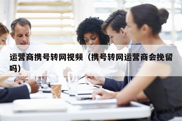 运营商携号转网视频（携号转网运营商会挽留吗）