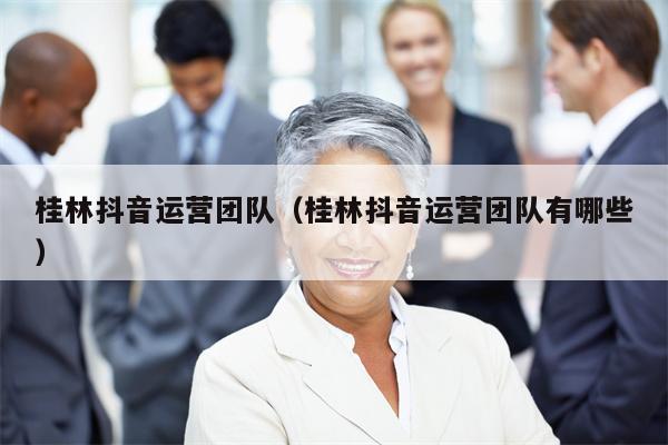 桂林抖音运营团队（桂林抖音运营团队有哪些）