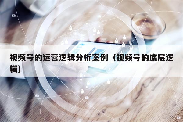 视频号的运营逻辑分析案例（视频号的底层逻辑）