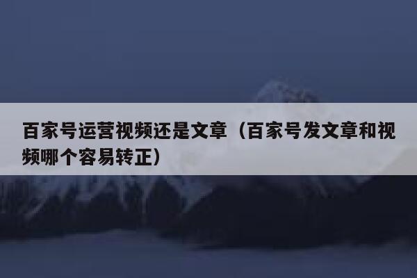 百家号运营视频还是文章（百家号发文章和视频哪个容易转正）