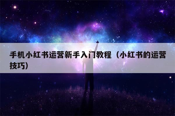 手机小红书运营新手入门教程（小红书的运营技巧）