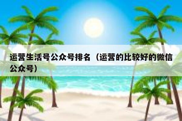 运营生活号公众号排名（运营的比较好的微信公众号）