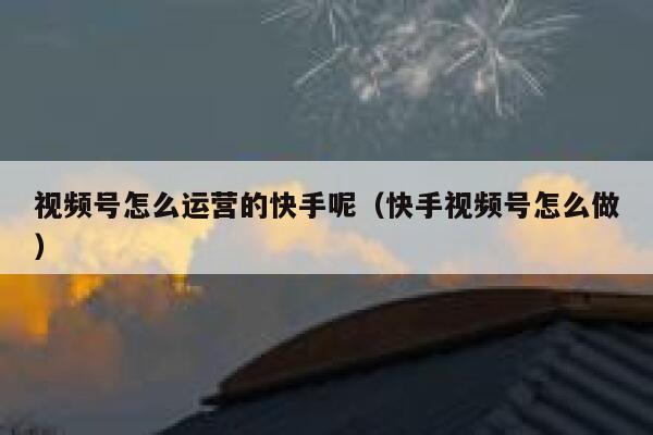视频号怎么运营的快手呢（快手视频号怎么做）