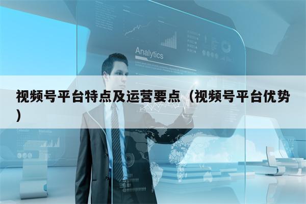 视频号平台特点及运营要点（视频号平台优势）