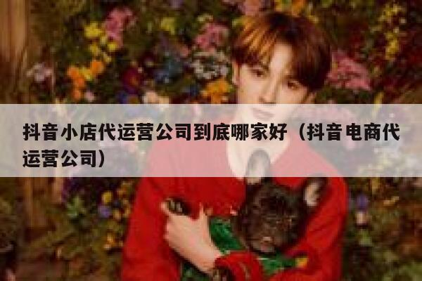 抖音小店代运营公司到底哪家好（抖音电商代运营公司）