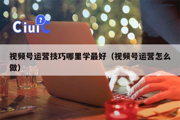 视频号运营技巧哪里学最好（视频号运营怎么做）