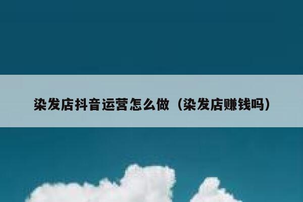 染发店抖音运营怎么做（染发店赚钱吗）