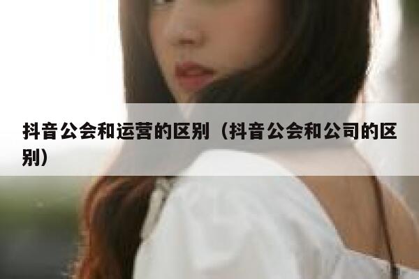 抖音公会和运营的区别（抖音公会和公司的区别）