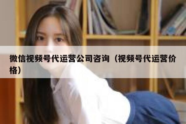 微信视频号代运营公司咨询（视频号代运营价格）