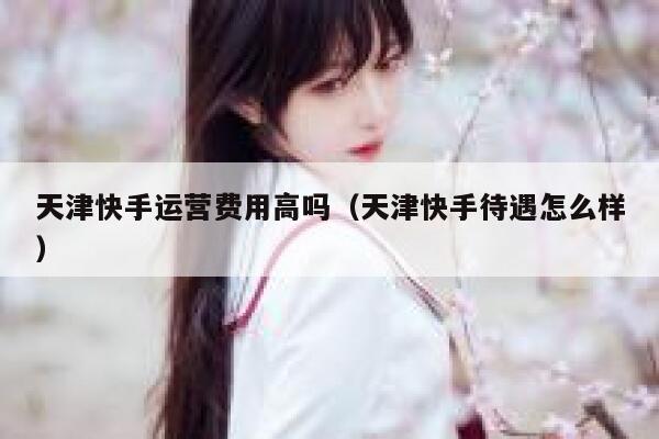 天津快手运营费用高吗（天津快手待遇怎么样）