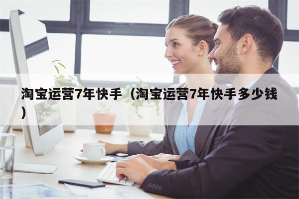 淘宝运营7年快手（淘宝运营7年快手多少钱）