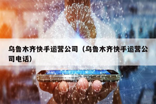 乌鲁木齐快手运营公司（乌鲁木齐快手运营公司电话）