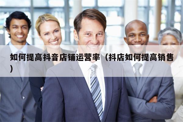 如何提高抖音店铺运营率（抖店如何提高销售）