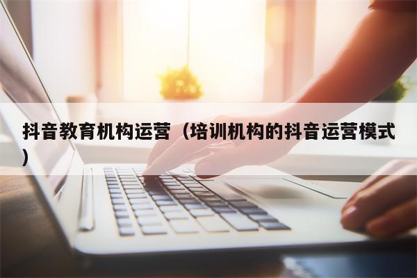 抖音教育机构运营（培训机构的抖音运营模式）