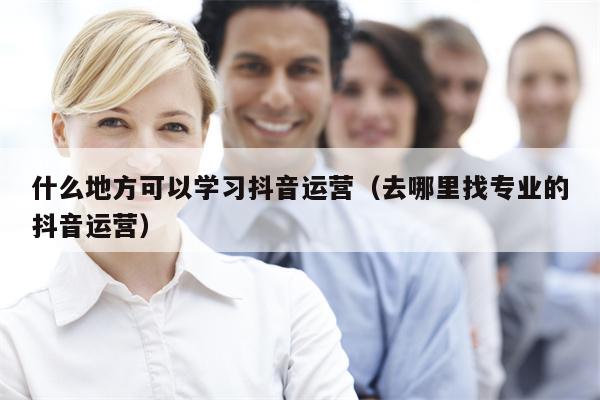 什么地方可以学习抖音运营（去哪里找专业的抖音运营）