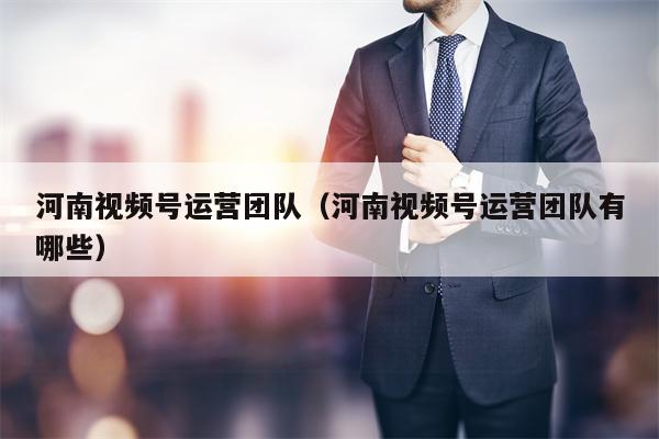 河南视频号运营团队（河南视频号运营团队有哪些）