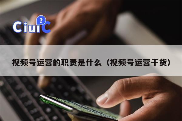 视频号运营的职责是什么（视频号运营干货）