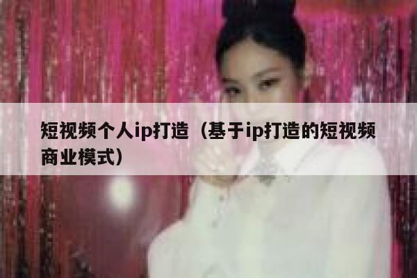 短视频个人ip打造（基于ip打造的短视频商业模式）