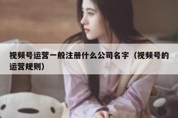 视频号运营一般注册什么公司名字（视频号的运营规则）