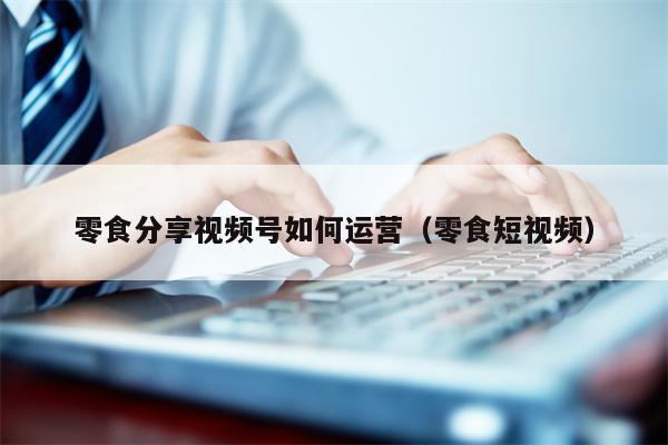 零食分享视频号如何运营（零食短视频）