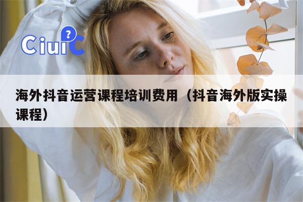 海外抖音运营课程培训费用（抖音海外版实操课程）
