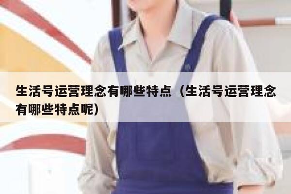 生活号运营理念有哪些特点(生活号运营理念有哪些特点呢)