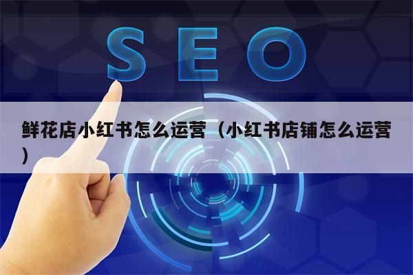 鲜花店小红书怎么运营(小红书店铺怎么运营)