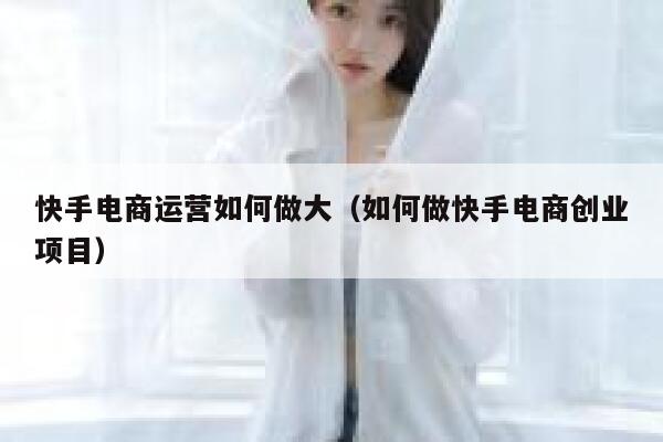 快手电商运营如何做大（如何做快手电商创业项目）