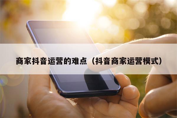 商家抖音运营的难点（抖音商家运营模式）