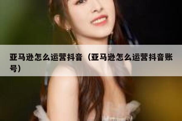 亚马逊怎么运营抖音（亚马逊怎么运营抖音账号）