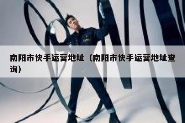 南阳市快手运营地址（南阳市快手运营地址查询）